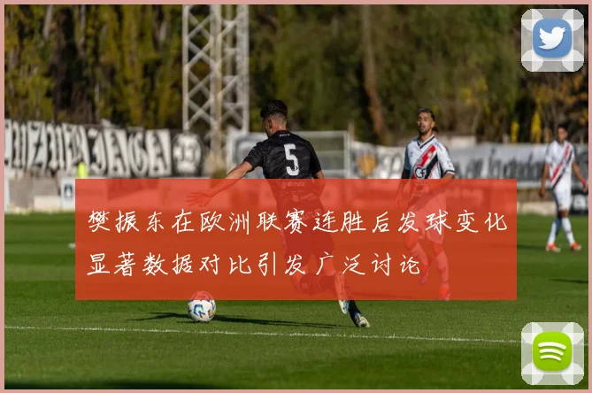 樊振东在欧洲联赛连胜后发球变化显著数据对比引发广泛讨论
